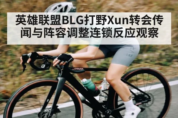 英雄联盟BLG打野Xun转会传闻与阵容调整连锁反应观察