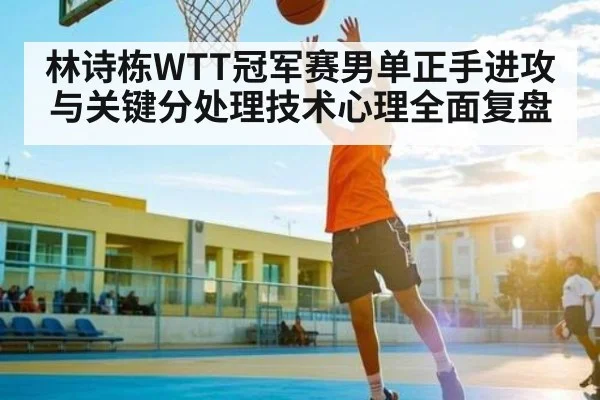 林诗栋WTT冠军赛男单正手进攻与关键分处理技术心理全面复盘